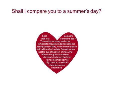Shall I compare thee to a summer's day? Thou art more lovely and more temperate: Rough winds do shake the darling buds of May, And summer's lease hath.