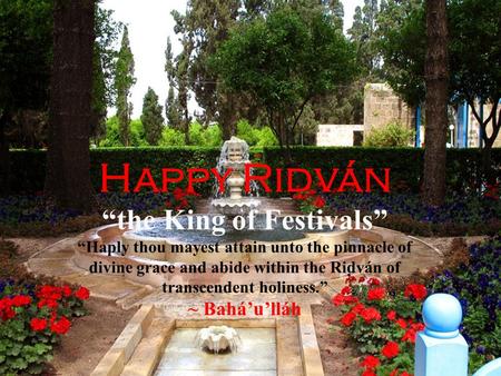Happy Rid ̣ ván “the King of Festivals” “Haply thou mayest attain unto the pinnacle of divine grace and abide within the Riḍván of transcendent holiness.”