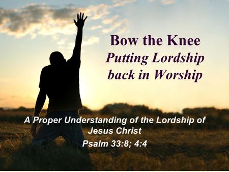 Bow the Knee Putting Lordship back in Worship A Proper Understanding of the Lordship of Jesus Christ Psalm 33:8; 4:4.