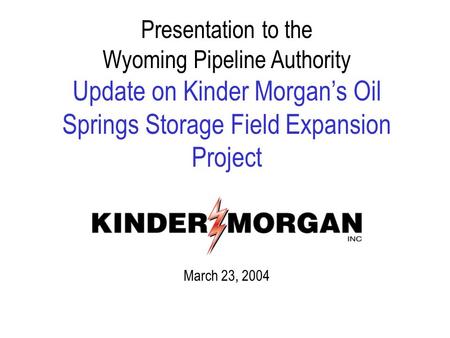 Presentation to the Wyoming Pipeline Authority Update on Kinder Morgan’s Oil Springs Storage Field Expansion Project March 23, 2004.