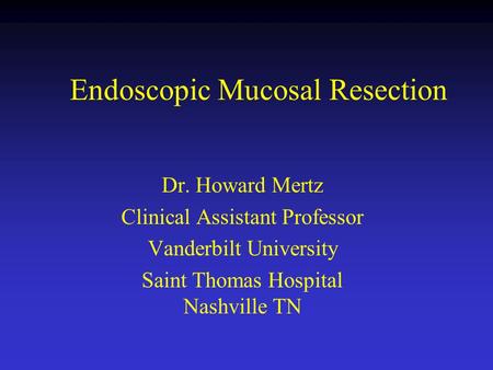 Endoscopic Mucosal Resection Dr. Howard Mertz Clinical Assistant Professor Vanderbilt University Saint Thomas Hospital Nashville TN.
