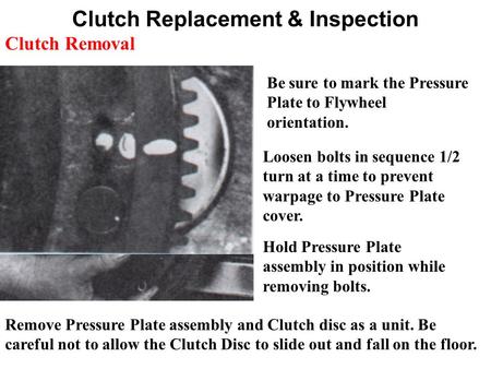 Clutch Replacement & Inspection Be sure to mark the Pressure Plate to Flywheel orientation. Loosen bolts in sequence 1/2 turn at a time to prevent warpage.