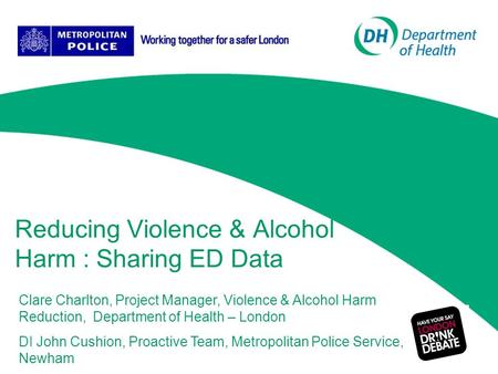Reducing Violence & Alcohol Harm : Sharing ED Data Clare Charlton, Project Manager, Violence & Alcohol Harm Reduction, Department of Health – London DI.