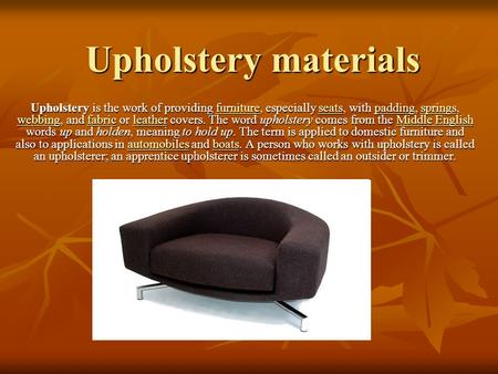 Upholstery materials Upholstery is the work of providing furniture, especially seats, with padding, springs, webbing, and fabric or leather covers. The.