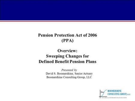 Pension Protection Act of 2006 (PPA) Overview: Sweeping Changes for Defined Benefit Pension Plans Presented by David S. Boomershine, Senior Actuary Boomershine.