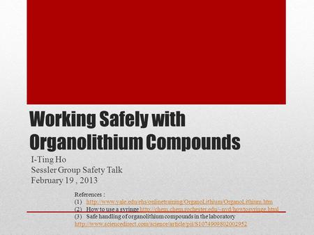 Working Safely with Organolithium Compounds I-Ting Ho Sessler Group Safety Talk February 19, 2013 References : (1)http://www.yale.edu/ehs/onlinetraining/OrganoLithium/OrganoLithium.htmhttp://www.yale.edu/ehs/onlinetraining/OrganoLithium/OrganoLithium.htm.