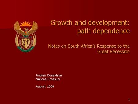 1 Growth and development: path dependence Notes on South Africa’s Response to the Great Recession Andrew Donaldson National Treasury August 2009.