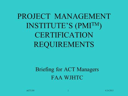 ACT-200 4/24/20151 PROJECT MANAGEMENT INSTITUTE’S (PMI TM ) CERTIFICATION REQUIREMENTS Briefing for ACT Managers FAA WJHTC.