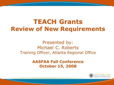 TEACH Grants Review of New Requirements Presented by: Michael C. Roberts Training Officer, Atlanta Regional Office AASFAA Fall Conference October 15, 2008.