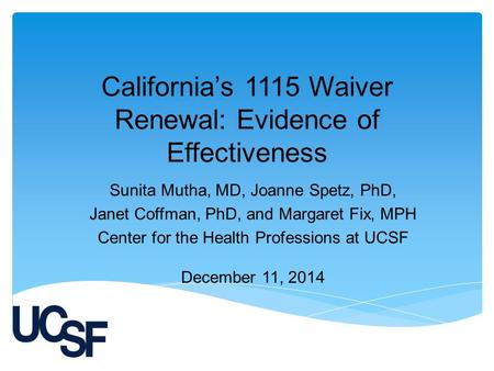 California’s 1115 Waiver Renewal: Evidence of Effectiveness Sunita Mutha, MD, Joanne Spetz, PhD, Janet Coffman, PhD, and Margaret Fix, MPH Center for the.