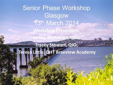 Senior Phase Workshop Glasgow 13 th March 2014 Workshop Presenters: Kenny McKeown, QIO; Tracey Stewart, QIO; Teresa Little, DHT Braeview Academy.