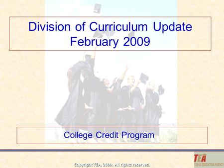 Copyright TEA, 2009. All rights reserved. Division of Curriculum Update February 2009 College Credit Program.