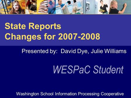 WESPaC Student Washington School Information Processing Cooperative State Reports Changes for 2007-2008 Presented by: David Dye, Julie Williams.