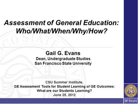 Gail G. Evans Dean, Undergraduate Studies San Francisco State University Assessment of General Education: Who/What/When/Why/How? CSU Summer Institute,