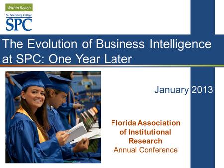 The Evolution of Business Intelligence at SPC: One Year Later January 2013 Florida Association of Institutional Research Annual Conference.
