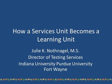 How a Services Unit Becomes a Learning Unit Julie K. Nothnagel, M.S. Director of Testing Services Indiana University Purdue University Fort Wayne.
