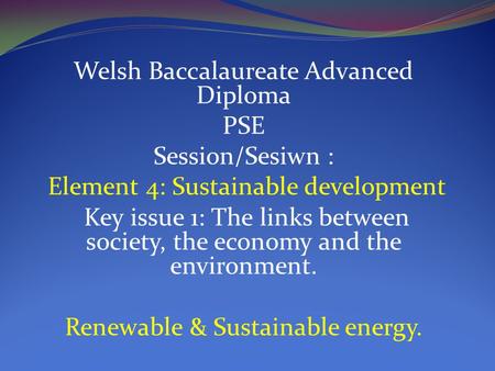 Welsh Baccalaureate Advanced Diploma PSE Session/Sesiwn : Element 4: Sustainable development Key issue 1: The links between society, the economy and the.