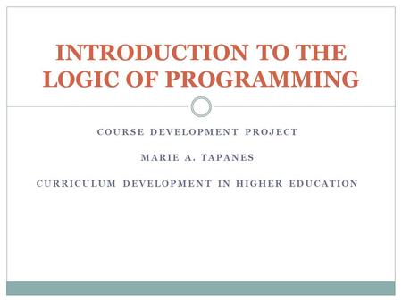 COURSE DEVELOPMENT PROJECT MARIE A. TAPANES CURRICULUM DEVELOPMENT IN HIGHER EDUCATION INTRODUCTION TO THE LOGIC OF PROGRAMMING.