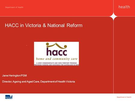 HACC in Victoria & National Reform Jane Herington PSM Director, Ageing and Aged Care, Department of Health Victoria.