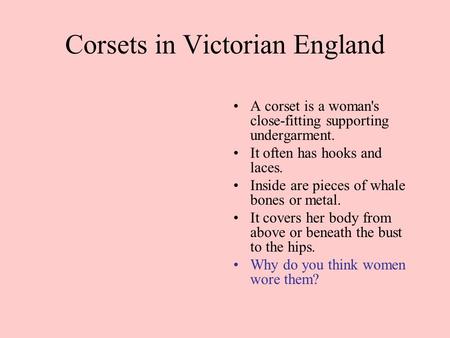 Corsets in Victorian England A corset is a woman's close-fitting supporting undergarment. It often has hooks and laces. Inside are pieces of whale bones.