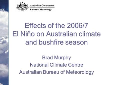 Effects of the 2006/7 El Niño on Australian climate and bushfire season Brad Murphy National Climate Centre Australian Bureau of Meteorology.