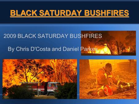 BLACK SATURDAY BUSHFIRES 2009 BLACK SATURDAY BUSHFIRES By Chris D'Costa and Daniel Parkes.