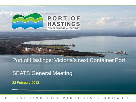 DELIVERING FOR VICTORIA'S GROWTH Port of Hastings: Victoria’s next Container Port SEATS General Meeting 22 February 2013.