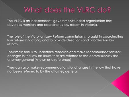 The VLRC is an independent, government funded organisation that develops monitors and coordinates law reform in Victoria. The role of the Victorian Law.
