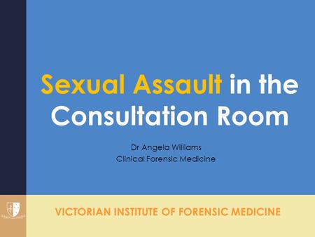 VICTORIAN INSTITUTE OF FORENSIC MEDICINE Sexual Assault in the Consultation Room Dr Angela Williams Clinical Forensic Medicine.