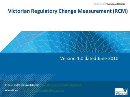 Victorian Regulatory Change Measurement (RCM) Version 1.0 dated June 2010  These slides are available at: www.dtf.vic.gov.au/betterregulationwww.dtf.vic.gov.au/betterregulation.