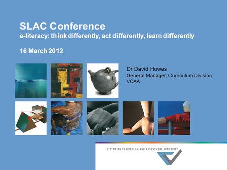 SLAC Conference e-literacy: think differently, act differently, learn differently 16 March 2012 Dr David Howes General Manager, Curriculum Division VCAA.