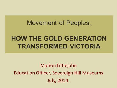 Movement of Peoples; HOW THE GOLD GENERATION TRANSFORMED VICTORIA Marion Littlejohn Education Officer, Sovereign Hill Museums July, 2014.
