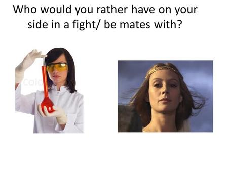 Who would you rather have on your side in a fight/ be mates with?
