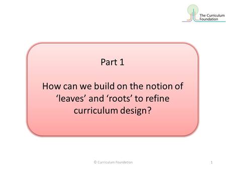 © Curriculum Foundation1 Part 1 How can we build on the notion of ‘leaves’ and ‘roots’ to refine curriculum design? Part 1 How can we build on the notion.