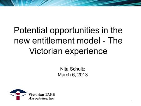 Potential opportunities in the new entitlement model - The Victorian experience Nita Schultz March 6, 2013 Victorian TAFE Association Inc 1.