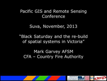 1 Pacific GIS and Remote Sensing Conference Suva, November, 2013 “Black Saturday and the re-build of spatial systems in Victoria” Mark Garvey AFSM CFA.