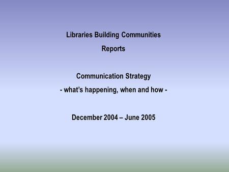 Libraries Building Communities Reports Communication Strategy - what’s happening, when and how - December 2004 – June 2005.