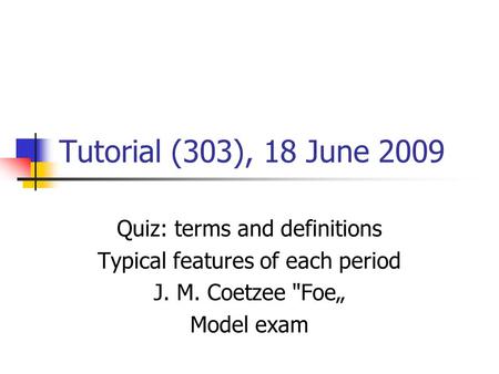 Tutorial (303), 18 June 2009 Quiz: terms and definitions Typical features of each period J. M. Coetzee Foe„ Model exam.