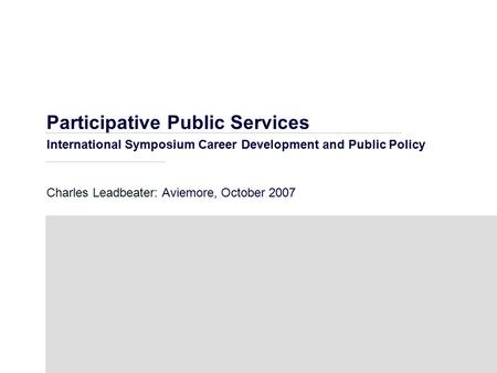 Participative Public Services International Symposium Career Development and Public Policy Charles Leadbeater: Aviemore, October 2007.