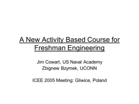 A New Activity Based Course for Freshman Engineering Jim Cowart, US Naval Academy Zbignew Bzymek, UCONN ICEE 2005 Meeting: Gliwice, Poland.