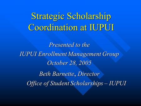 Strategic Scholarship Coordination at IUPUI Presented to the IUPUI Enrollment Management Group October 28, 2005 Beth Barnette, Director Office of Student.