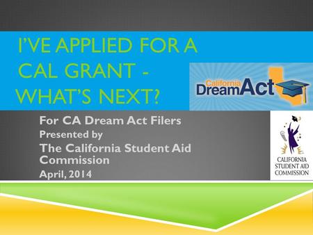 I’VE APPLIED FOR A CAL GRANT - WHAT’S NEXT? For CA Dream Act Filers Presented by The California Student Aid Commission April, 2014.