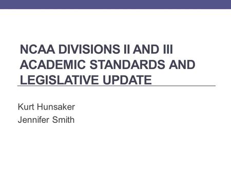 NCAA DIVISIONS II AND III ACADEMIC STANDARDS AND LEGISLATIVE UPDATE Kurt Hunsaker Jennifer Smith.