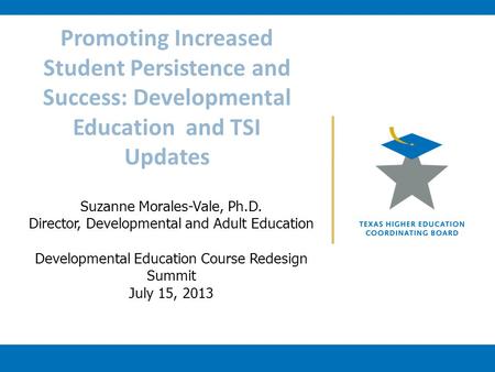Promoting Increased Student Persistence and Success: Developmental Education and TSI Updates Suzanne Morales-Vale, Ph.D. Director, Developmental and Adult.