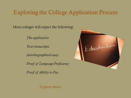 Most colleges will expect the following: Exploring the College Application Process The application Your transcripts Autobiographical essay Proof of Language.