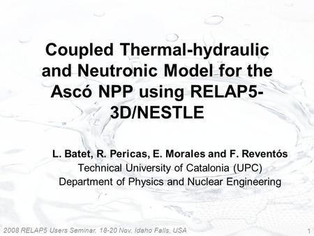 2008 RELAP5 Users Seminar, 18-20 Nov, Idaho Falls, USA 1 Coupled Thermal-hydraulic and Neutronic Model for the Ascó NPP using RELAP5- 3D/NESTLE L. Batet,