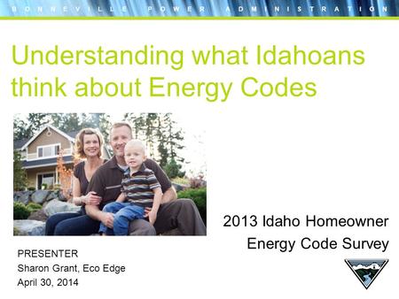 B O N N E V I L L E P O W E R A D M I N I S T R A T I O N Understanding what Idahoans think about Energy Codes PRESENTER Sharon Grant, Eco Edge April 30,