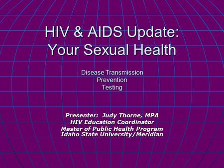 HIV & AIDS Update: Your Sexual Health Disease Transmission Prevention Testing Presenter: Judy Thorne, MPA HIV Education Coordinator Master of Public Health.