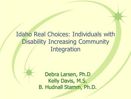 Idaho Real Choices: Individuals with Disability Increasing Community Integration Debra Larsen, Ph.D Kelly Davis, M.S. B. Hudnall Stamm, Ph.D.