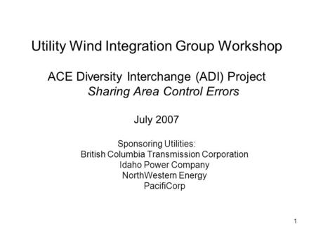 1 Utility Wind Integration Group Workshop ACE Diversity Interchange (ADI) Project Sharing Area Control Errors July 2007 Sponsoring Utilities: British Columbia.